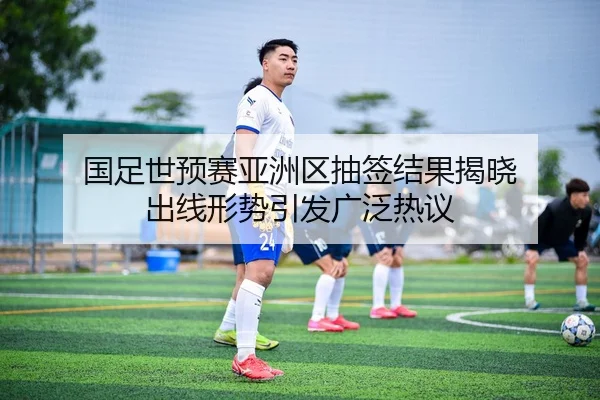 国足世预赛亚洲区抽签结果揭晓 出线形势引发广泛热议